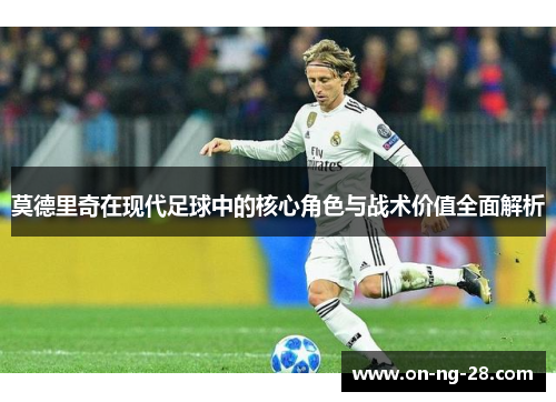 莫德里奇在现代足球中的核心角色与战术价值全面解析 莫德里奇在现代足球中的核心角色与战术价值全面解析