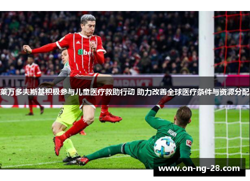 莱万多夫斯基积极参与儿童医疗救助行动 助力改善全球医疗条件与资源分配