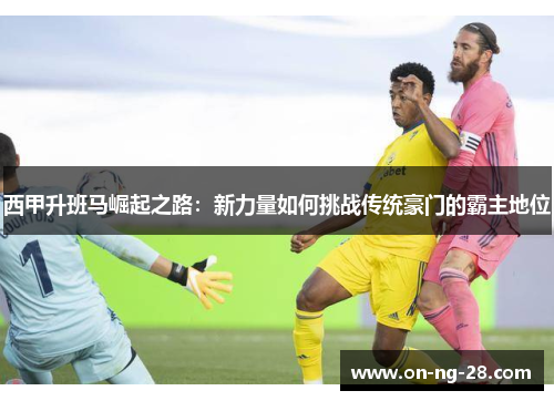 西甲升班马崛起之路：新力量如何挑战传统豪门的霸主地位