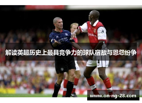 解读英超历史上最具竞争力的球队宿敌与恩怨纷争 解读英超历史上最具竞争力的球队宿敌与恩怨纷争