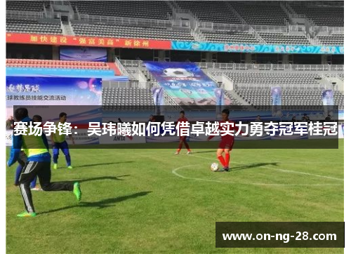 赛场争锋：吴玮曦如何凭借卓越实力勇夺冠军桂冠