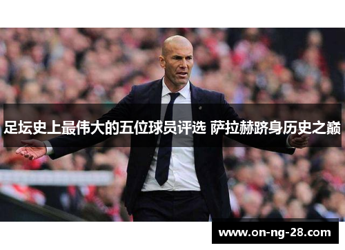 足坛史上最伟大的五位球员评选 萨拉赫跻身历史之巅 足坛史上最伟大的五位球员评选 萨拉赫跻身历史之巅