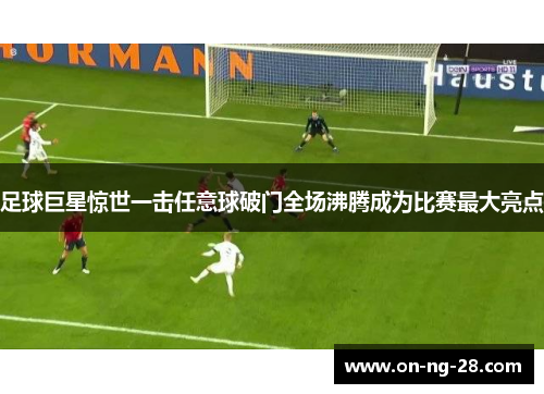 足球巨星惊世一击任意球破门全场沸腾成为比赛最大亮点 足球巨星惊世一击任意球破门全场沸腾成为比赛最大亮点