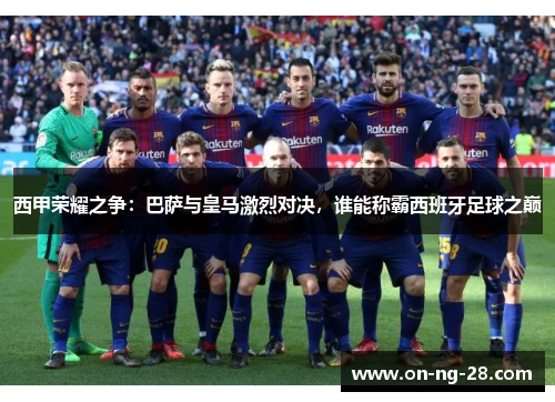 西甲荣耀之争：巴萨与皇马激烈对决，谁能称霸西班牙足球之巅