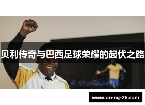贝利传奇与巴西足球荣耀的起伏之路