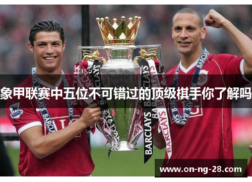 象甲联赛中五位不可错过的顶级棋手你了解吗