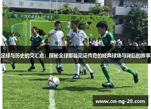足球与历史的交汇点：探秘全球那些见证传奇的经典球场与背后的故事