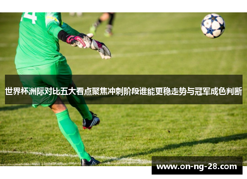 世界杯洲际对比五大看点聚焦冲刺阶段谁能更稳走势与冠军成色判断