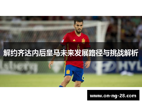解约齐达内后皇马未来发展路径与挑战解析