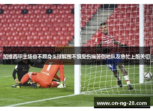 加维西甲主场奋不顾身头球解围不慎受伤痛苦倒地队友急忙上前关切 加维西甲主场奋不顾身头球解围不慎受伤痛苦倒地队友急忙上前关切
