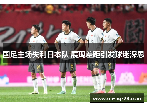 国足主场失利日本队 展现差距引发球迷深思