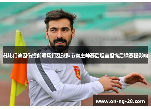 苏比门迪因伤提前退场打乱球队节奏主帅赛后坦言担忧后续赛程影响