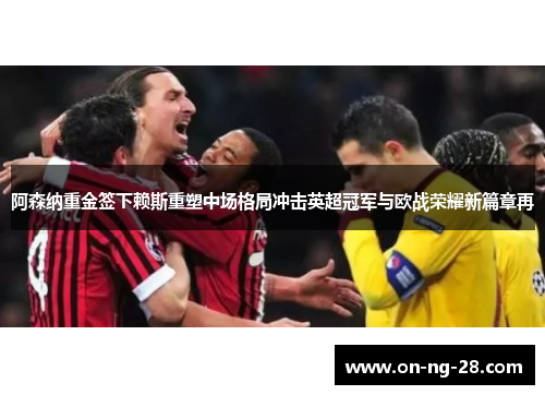 阿森纳重金签下赖斯重塑中场格局冲击英超冠军与欧战荣耀新篇章再