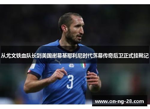 从尤文铁血队长到美国谢幕基耶利尼时代落幕传奇后卫正式挂靴记 从尤文铁血队长到美国谢幕基耶利尼时代落幕传奇后卫正式挂靴记