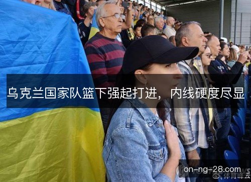 乌克兰国家队篮下强起打进,内线硬度尽显 乌克兰国家队篮下强起打进,内线硬度尽显